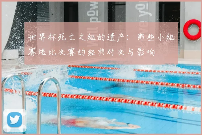 世界杯死亡之组的遗产:那些小组赛堪比决赛的经典对决与影响
