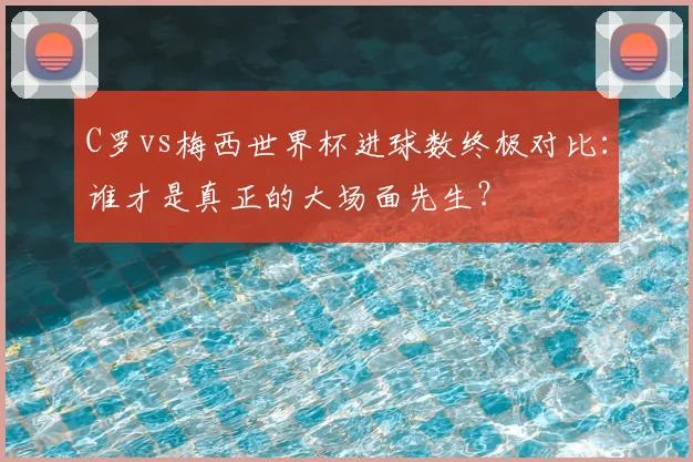 C罗vs梅西世界杯进球数终极对比:谁才是真正的大场面先生?