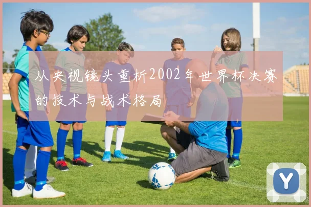 从央视镜头重析2002年世界杯决赛的技术与战术格局