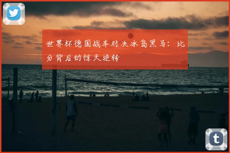 世界杯德国战车对决冰岛黑马:比分背后的惊天逆转