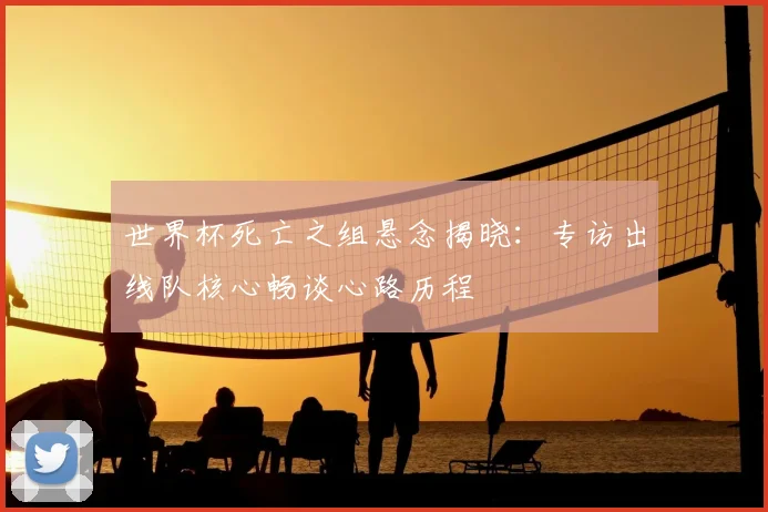 世界杯死亡之组悬念揭晓:专访出线队核心畅谈心路历程