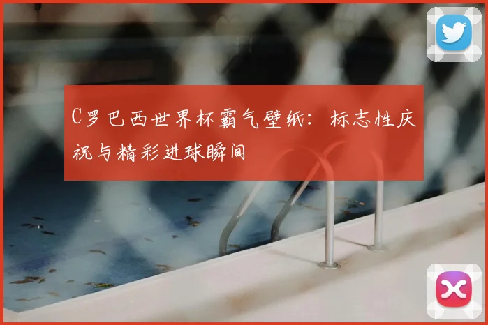 C罗巴西世界杯霸气壁纸:标志性庆祝与精彩进球瞬间