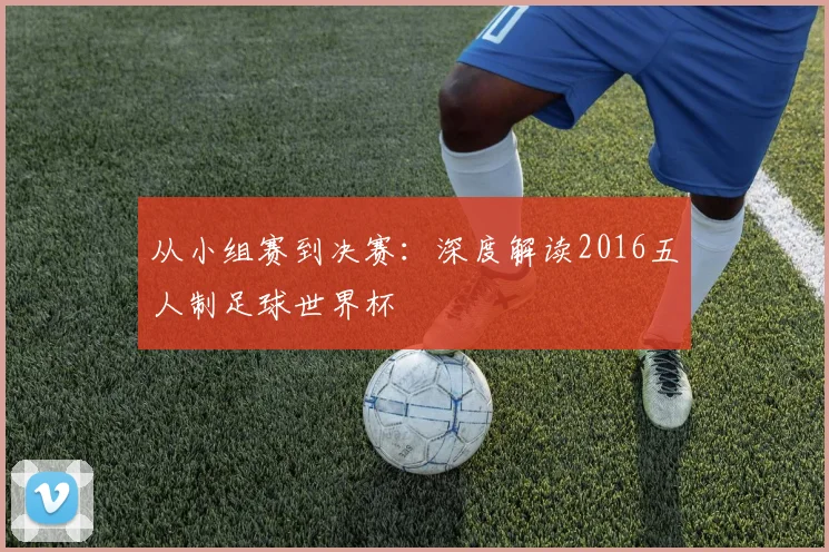 从小组赛到决赛:深度解读2016五人制足球世界杯