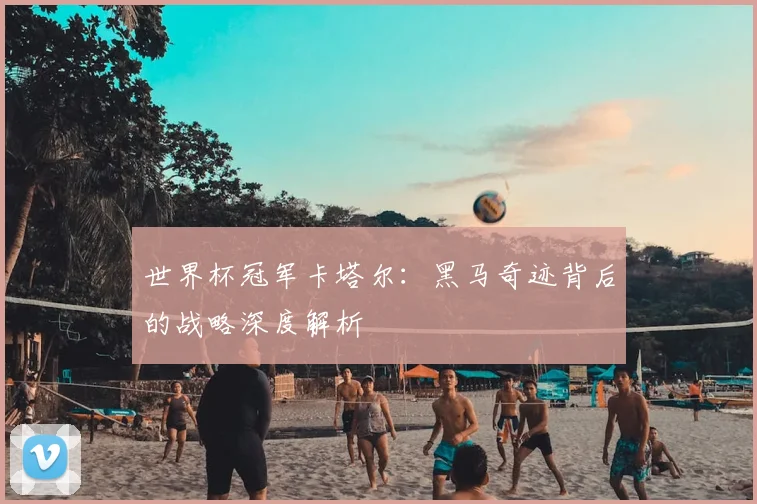 世界杯冠军卡塔尔:黑马奇迹背后的战略深度解析