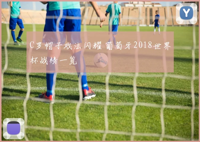 C罗帽子戏法闪耀 葡萄牙2018世界杯战绩一览