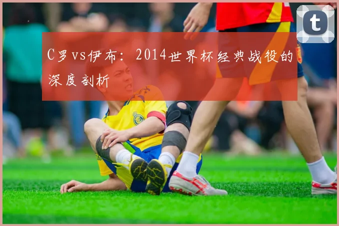 C罗vs伊布:2014世界杯经典战役的深度剖析