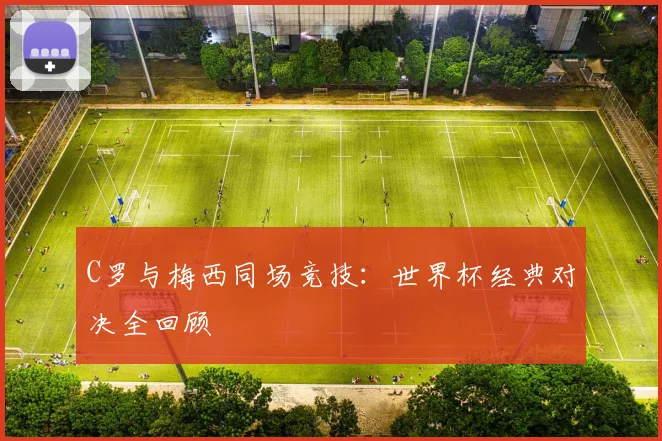 C罗与梅西同场竞技：世界杯经典对决全回顾