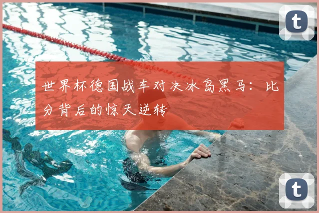 世界杯德国战车对决冰岛黑马:比分背后的惊天逆转
