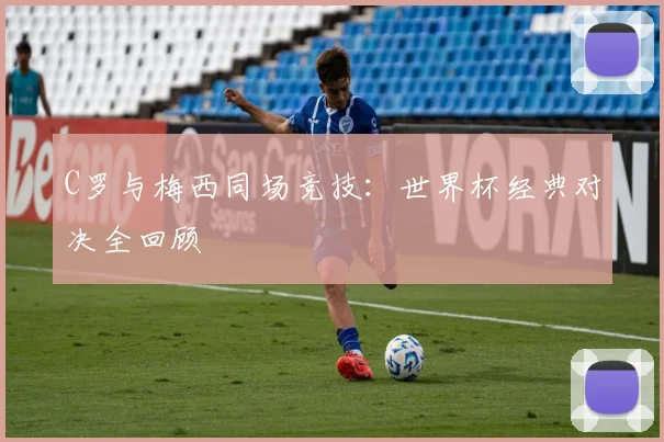C罗与梅西同场竞技:世界杯经典对决全回顾