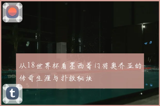 从18世界杯看墨西哥门将奥乔亚的传奇生涯与扑救秘诀