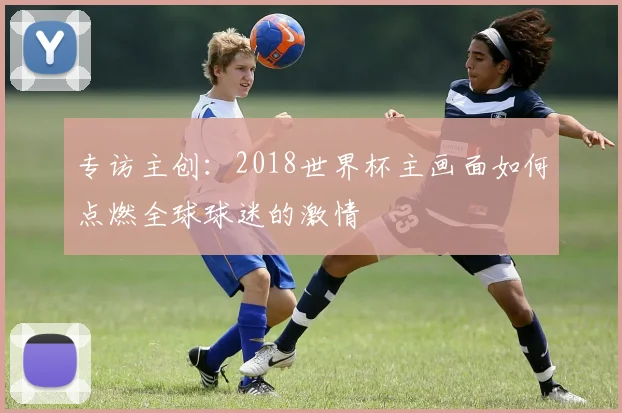 专访主创：2018世界杯主画面如何点燃全球球迷的激情