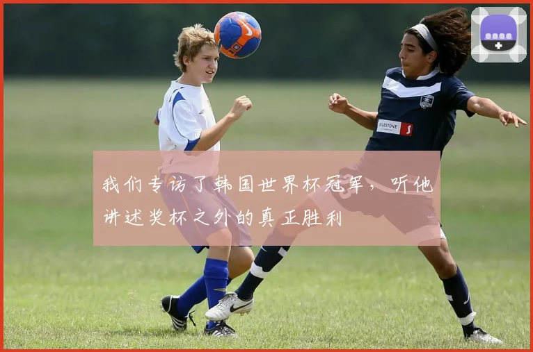 我们专访了韩国世界杯冠军，听他讲述奖杯之外的真正胜利